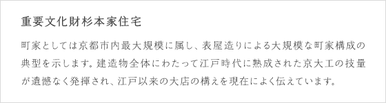 重要文化財杉本家住宅：町家としては京都市内最大規模に属し、表屋造りによる大規模な町家構成の典型を示します。建造物全体にわたって江戸時代に熟成された京大工の技量が遺憾なく発揮され、江戸以来の大店の構えを現在によく伝えています。
