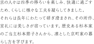 京の人々は四季の移ろいを楽しみ、快適に過ごすため、くらしに様々な工夫を凝らしてきました。それらは長年にわたって研ぎ澄まされ、その所作、室礼には美しさが宿っています。歴史ある杉本家のご当主杉本節子さんから、凛とした京町家の暮らし方を学びます。